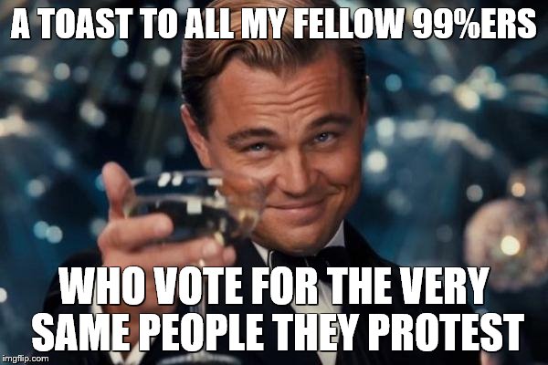 Leonardo Dicaprio Cheers Meme | A TOAST TO ALL MY FELLOW 99%ERS; WHO VOTE FOR THE VERY SAME PEOPLE THEY PROTEST | image tagged in memes,leonardo dicaprio cheers | made w/ Imgflip meme maker