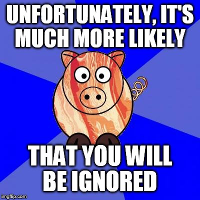 Self-Endangerment Pig | UNFORTUNATELY, IT'S MUCH MORE LIKELY THAT YOU WILL BE IGNORED | image tagged in self-endangerment pig | made w/ Imgflip meme maker
