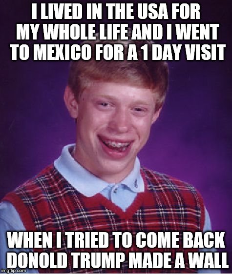 Why republicans why? | I LIVED IN THE USA FOR MY WHOLE LIFE AND I WENT TO MEXICO FOR A 1 DAY VISIT; WHEN I TRIED TO COME BACK DONOLD TRUMP MADE A WALL | image tagged in memes,bad luck brian | made w/ Imgflip meme maker