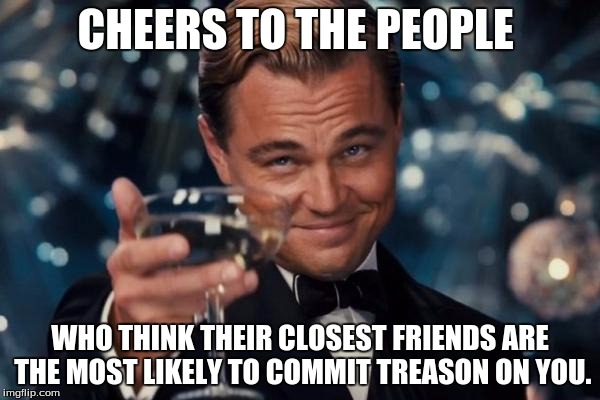 Leonardo Dicaprio Cheers | CHEERS TO THE PEOPLE; WHO THINK THEIR CLOSEST FRIENDS ARE THE MOST LIKELY TO COMMIT TREASON ON YOU. | image tagged in memes,leonardo dicaprio cheers | made w/ Imgflip meme maker
