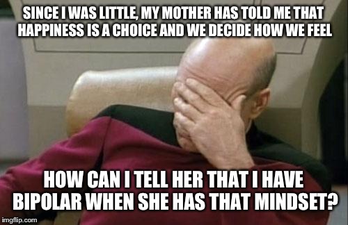 Captain Picard Facepalm Meme | SINCE I WAS LITTLE, MY MOTHER HAS TOLD ME THAT HAPPINESS IS A CHOICE AND WE DECIDE HOW WE FEEL; HOW CAN I TELL HER THAT I HAVE BIPOLAR WHEN SHE HAS THAT MINDSET? | image tagged in memes,captain picard facepalm | made w/ Imgflip meme maker