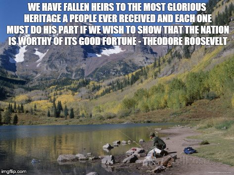 Protect Wilderness | WE HAVE FALLEN HEIRS TO THE MOST GLORIOUS HERITAGE A PEOPLE EVER RECEIVED AND EACH ONE MUST DO HIS PART IF WE WISH TO SHOW THAT THE NATION IS WORTHY OF ITS GOOD FORTUNE - THEODORE ROOSEVELT | image tagged in teddy roosevelt | made w/ Imgflip meme maker