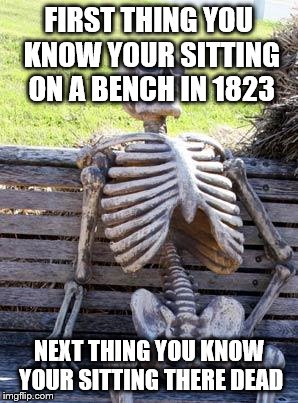 Waiting Skeleton Meme | FIRST THING YOU KNOW YOUR SITTING ON A BENCH IN 1823; NEXT THING YOU KNOW YOUR SITTING THERE DEAD | image tagged in memes,waiting skeleton | made w/ Imgflip meme maker