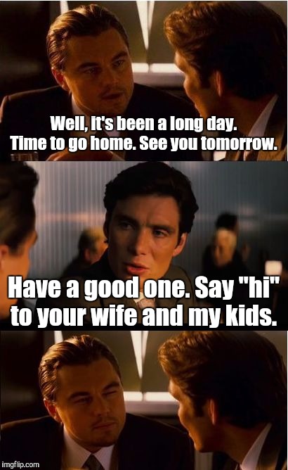 Inception Meme | Well, it's been a long day. Time to go home. See you tomorrow. Have a good one. Say "hi" to your wife and my kids. | image tagged in memes,inception | made w/ Imgflip meme maker
