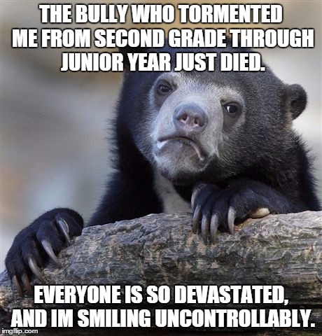 Confession Bear Meme | THE BULLY WHO TORMENTED ME FROM SECOND GRADE THROUGH JUNIOR YEAR JUST DIED. EVERYONE IS SO DEVASTATED, AND IM SMILING UNCONTROLLABLY. | image tagged in memes,confession bear,AdviceAnimals | made w/ Imgflip meme maker