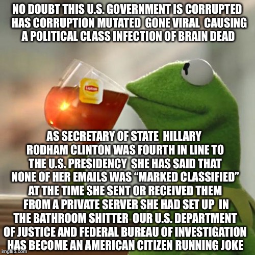 Try Not To Catch Whatever Is Going Around Washington D.C.  | NO DOUBT THIS U.S. GOVERNMENT IS CORRUPTED  HAS CORRUPTION MUTATED  GONE VIRAL  CAUSING A POLITICAL CLASS INFECTION OF BRAIN DEAD; AS SECRETARY OF STATE  HILLARY RODHAM CLINTON WAS FOURTH IN LINE TO THE U.S. PRESIDENCY  SHE HAS SAID THAT NONE OF HER EMAILS WAS “MARKED CLASSIFIED” AT THE TIME SHE SENT OR RECEIVED THEM  FROM A PRIVATE SERVER SHE HAD SET UP  IN THE BATHROOM SHITTER  OUR U.S. DEPARTMENT OF JUSTICE AND FEDERAL BUREAU OF INVESTIGATION HAS BECOME AN AMERICAN CITIZEN RUNNING JOKE | image tagged in memes,but thats none of my business,hillary clinton,hillary emails,corruption | made w/ Imgflip meme maker