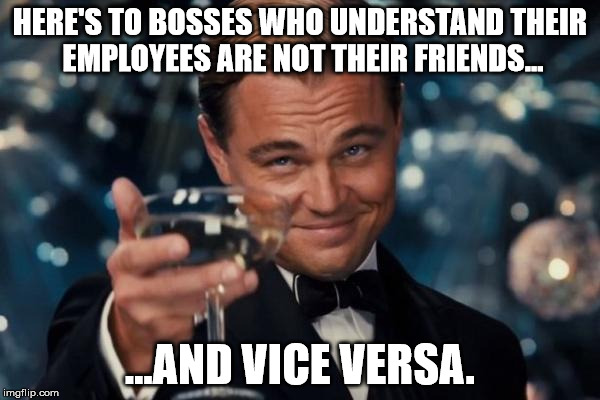 The reason I left the work force. Remember when people were promoted based on merits and seniority? Pepperidge Farm remembers... | HERE'S TO BOSSES WHO UNDERSTAND THEIR EMPLOYEES ARE NOT THEIR FRIENDS... ...AND VICE VERSA. | image tagged in memes,leonardo dicaprio cheers | made w/ Imgflip meme maker