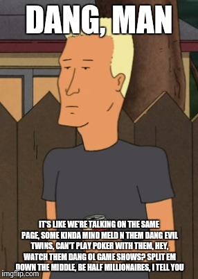 Boomhauer from King Of The Hill | DANG, MAN IT'S LIKE WE'RE TALKING ON THE SAME PAGE, SOME KINDA MIND MELD N THEM DANG EVIL TWINS, CAN'T PLAY POKER WITH THEM, HEY, WATCH THEM | image tagged in boomhauer from king of the hill | made w/ Imgflip meme maker