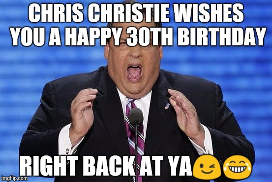 Chris Christie Fat | CHRIS CHRISTIE WISHES YOU A HAPPY 30TH BIRTHDAY; RIGHT BACK AT YA😉😂 | image tagged in chris christie fat | made w/ Imgflip meme maker