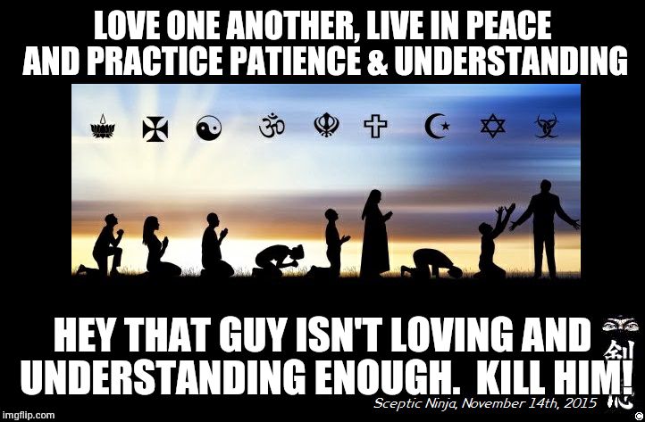 Religions | LOVE ONE ANOTHER, LIVE IN PEACE AND PRACTICE PATIENCE & UNDERSTANDING; HEY THAT GUY ISN'T LOVING AND UNDERSTANDING ENOUGH.  KILL HIM! | image tagged in religions | made w/ Imgflip meme maker