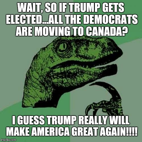Philosoraptor Meme | WAIT, SO IF TRUMP GETS ELECTED...ALL THE DEMOCRATS ARE MOVING TO CANADA? I GUESS TRUMP REALLY WILL MAKE AMERICA GREAT AGAIN!!!! | image tagged in memes,philosoraptor | made w/ Imgflip meme maker