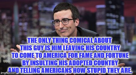 john oliver | THE ONLY THING COMICAL ABOUT THIS GUY IS HIM LEAVING HIS COUNTRY TO COME TO AMERICA FOR FAME AND FORTUNE BY INSULTING HIS ADOPTED COUNTRY AND TELLING AMERICANS HOW STUPID THEY ARE. | image tagged in john oliver | made w/ Imgflip meme maker