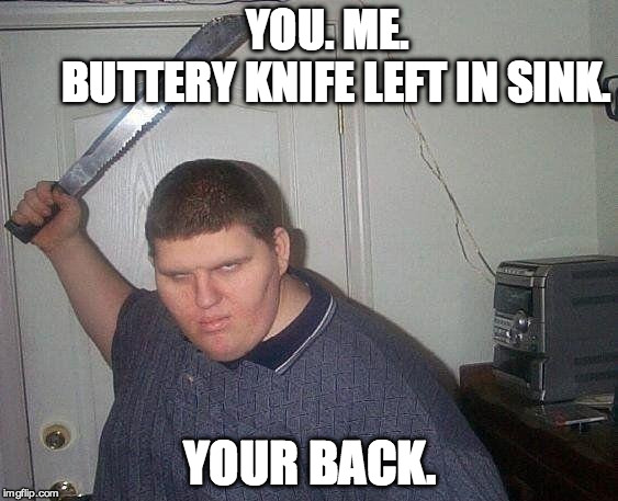 fat russian with knife | YOU. ME.            
BUTTERY KNIFE LEFT IN SINK. YOUR BACK. | image tagged in fat russian with knife | made w/ Imgflip meme maker