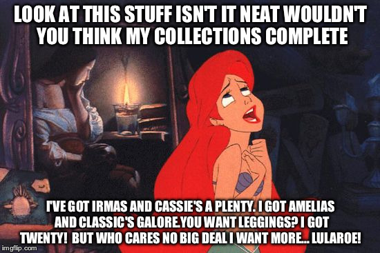 Little Mermaid | LOOK AT THIS STUFF ISN'T IT NEAT WOULDN'T YOU THINK MY COLLECTIONS COMPLETE; I'VE GOT IRMAS AND CASSIE'S A PLENTY. I GOT AMELIAS AND CLASSIC'S GALORE.YOU WANT LEGGINGS? I GOT TWENTY!  BUT WHO CARES NO BIG DEAL I WANT MORE... LULAROE! | image tagged in little mermaid | made w/ Imgflip meme maker