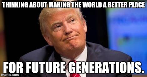 Donald Trump | THINKING ABOUT MAKING THE WORLD A BETTER PLACE; FOR FUTURE GENERATIONS. | image tagged in better place | made w/ Imgflip meme maker