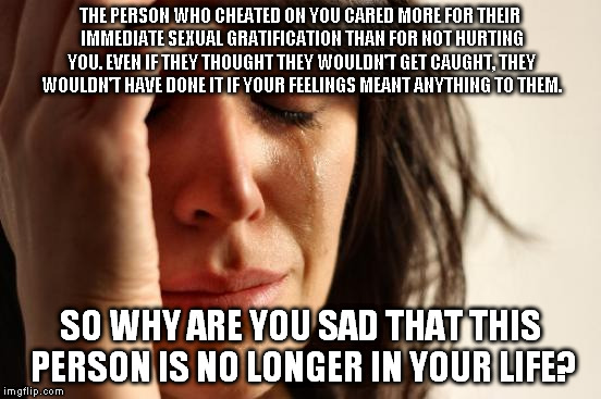 Good riddance, I say! | THE PERSON WHO CHEATED ON YOU CARED MORE FOR THEIR IMMEDIATE SEXUAL GRATIFICATION THAN FOR NOT HURTING YOU. EVEN IF THEY THOUGHT THEY WOULDN'T GET CAUGHT, THEY WOULDN'T HAVE DONE IT IF YOUR FEELINGS MEANT ANYTHING TO THEM. SO WHY ARE YOU SAD THAT THIS PERSON IS NO LONGER IN YOUR LIFE? | image tagged in memes,first world problems,cheating,cheater,cheaters,cheat | made w/ Imgflip meme maker