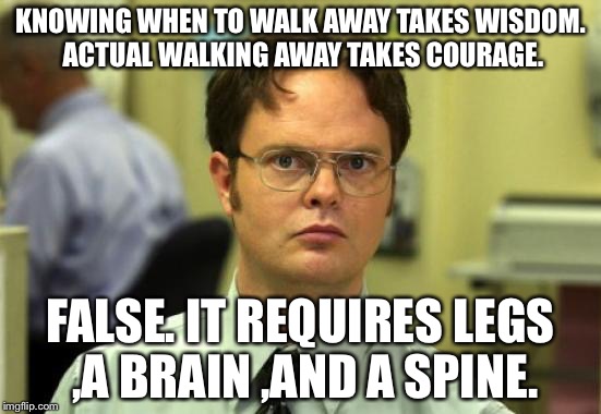 Dwight Schrute Meme | KNOWING WHEN TO WALK AWAY TAKES WISDOM. ACTUAL WALKING AWAY TAKES COURAGE. FALSE. IT REQUIRES LEGS ,A BRAIN ,AND A SPINE. | image tagged in memes,dwight schrute | made w/ Imgflip meme maker