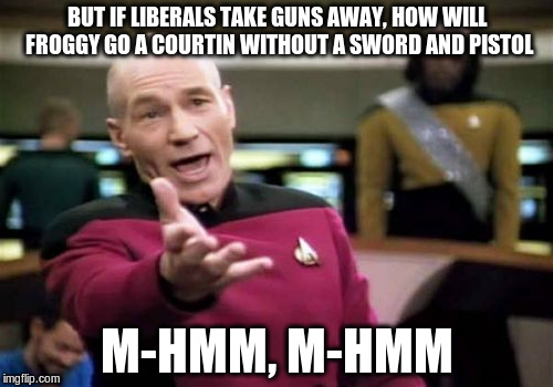 Picard Wtf | BUT IF LIBERALS TAKE GUNS AWAY, HOW WILL FROGGY GO A COURTIN WITHOUT A SWORD AND PISTOL; M-HMM, M-HMM | image tagged in picard wtf,gun control,froggy,courtin,pistol,2nd amendment | made w/ Imgflip meme maker