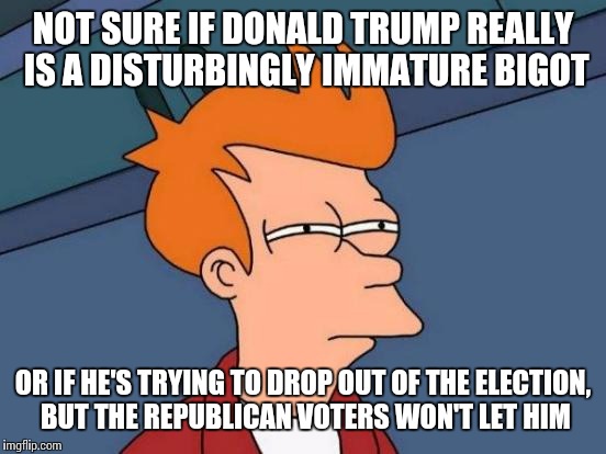 His outlandish behavior only seems to be escalating.  | NOT SURE IF DONALD TRUMP REALLY IS A DISTURBINGLY IMMATURE BIGOT; OR IF HE'S TRYING TO DROP OUT OF THE ELECTION, BUT THE REPUBLICAN VOTERS WON'T LET HIM | image tagged in memes,futurama fry | made w/ Imgflip meme maker