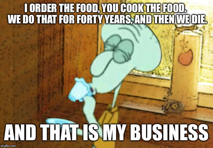 Squidward's business | I ORDER THE FOOD, YOU COOK THE FOOD.  WE DO THAT FOR FORTY YEARS, AND THEN WE DIE. AND THAT IS MY BUSINESS | image tagged in squidward but that's none of my business,memes | made w/ Imgflip meme maker