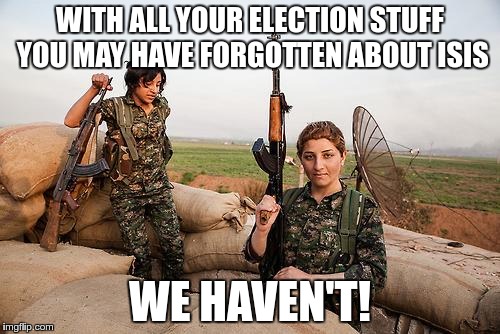 Female Kurdish fighters against ISIS | WITH ALL YOUR ELECTION STUFF YOU MAY HAVE FORGOTTEN ABOUT ISIS; WE HAVEN'T! | image tagged in female kurdish fighters against isis | made w/ Imgflip meme maker