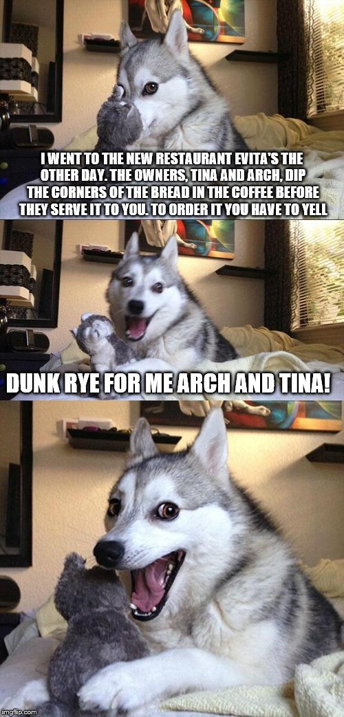 Bad Pun Dog | I WENT TO THE NEW RESTAURANT EVITA'S THE OTHER DAY. THE OWNERS, TINA AND ARCH, DIP THE CORNERS OF THE BREAD IN THE COFFEE BEFORE THEY SERVE IT TO YOU. TO ORDER IT YOU HAVE TO YELL; DUNK RYE FOR ME ARCH AND TINA! | image tagged in memes,bad pun dog | made w/ Imgflip meme maker