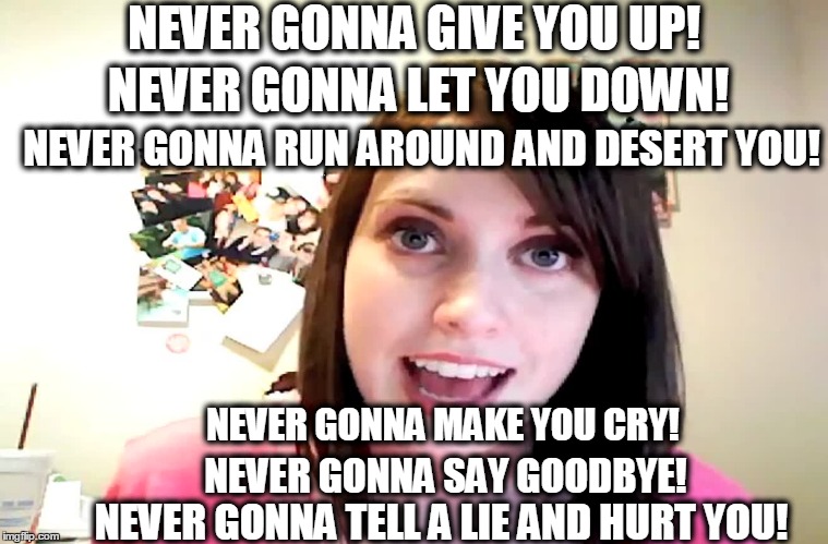 Overly Attached Girlfriend Laina Morris pink shirt | NEVER GONNA GIVE YOU UP! NEVER GONNA LET YOU DOWN! NEVER GONNA RUN AROUND AND DESERT YOU! NEVER GONNA MAKE YOU CRY! NEVER GONNA SAY GOODBYE! NEVER GONNA TELL A LIE AND HURT YOU! | image tagged in overly attached girlfriend laina morris pink shirt | made w/ Imgflip meme maker