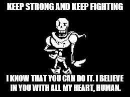 Papyrus Believes In You | KEEP STRONG AND KEEP FIGHTING; I KNOW THAT YOU CAN DO IT. I BELIEVE IN YOU WITH ALL MY HEART, HUMAN. | image tagged in inspirational,inspiration,papyrus,undertale | made w/ Imgflip meme maker