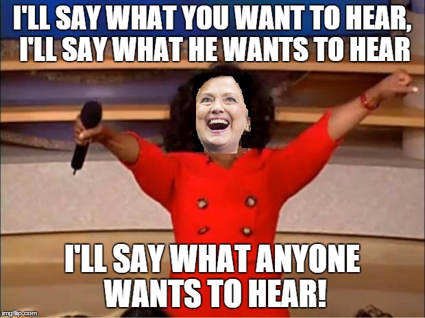 Hillary adopts the Oprah rules of of campaigning | I'LL SAY WHAT YOU WANT TO HEAR, I'LL SAY WHAT HE WANTS TO HEAR; I'LL SAY WHAT ANYONE WANTS TO HEAR! | image tagged in oprah you get a,hillary clinton,hillary clinton 2016,political meme,original meme,front page | made w/ Imgflip meme maker