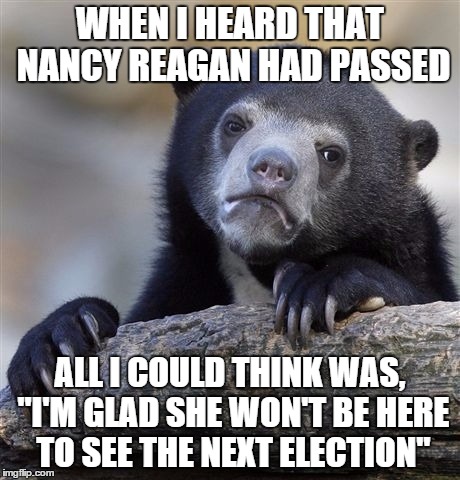 Confession Bear | WHEN I HEARD THAT NANCY REAGAN HAD PASSED; ALL I COULD THINK WAS, "I'M GLAD SHE WON'T BE HERE TO SEE THE NEXT ELECTION" | image tagged in memes,confession bear | made w/ Imgflip meme maker
