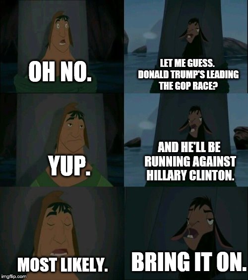 The 2016 Election | LET ME GUESS. DONALD TRUMP'S LEADING THE GOP RACE? OH NO. AND HE'LL BE RUNNING AGAINST HILLARY CLINTON. YUP. BRING IT ON. MOST LIKELY. | image tagged in emperor's new groove waterfall,election 2016,hillary clinton,donald trump | made w/ Imgflip meme maker