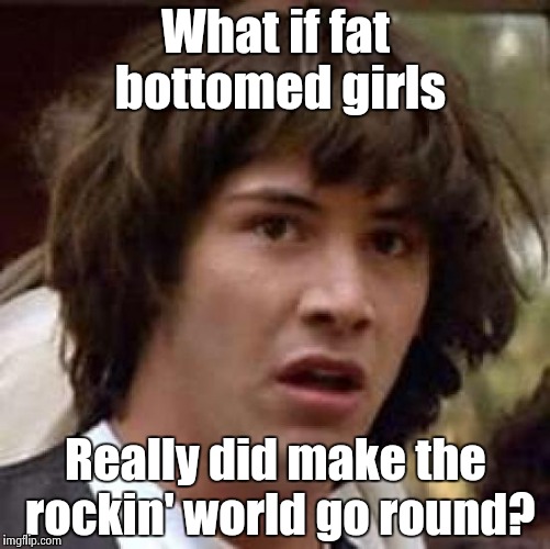 Conspiracy Keanu Meme | What if fat bottomed girls Really did make the rockin' world go round? | image tagged in memes,conspiracy keanu | made w/ Imgflip meme maker