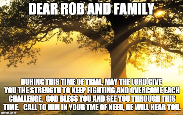 nature | DEAR ROB AND FAMILY; DURING THIS TIME OF TRIAL, MAY THE LORD GIVE YOU THE STRENGTH TO KEEP FIGHTING AND OVERCOME EACH CHALLENGE.  GOD BLESS YOU AND SEE YOU THROUGH THIS TIME.   CALL TO HIM IN YOUR TME OF NEED, HE WILL HEAR YOU. | image tagged in nature | made w/ Imgflip meme maker
