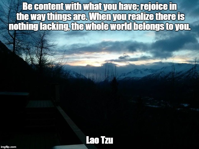 Be content with what you have; rejoice in the way things are. When you realize there is nothing lacking, the whole world belongs to you. Lao Tzu | image tagged in happy day | made w/ Imgflip meme maker