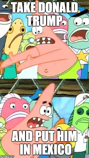 Put It Somewhere Else Patrick | TAKE DONALD TRUMP; AND PUT HIM IN MEXICO | image tagged in memes,put it somewhere else patrick | made w/ Imgflip meme maker