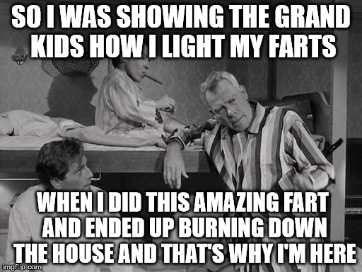 farts | SO I WAS SHOWING THE GRAND KIDS HOW I LIGHT MY FARTS; WHEN I DID THIS AMAZING FART AND ENDED UP BURNING DOWN THE HOUSE AND THAT'S WHY I'M HERE | image tagged in original meme | made w/ Imgflip meme maker