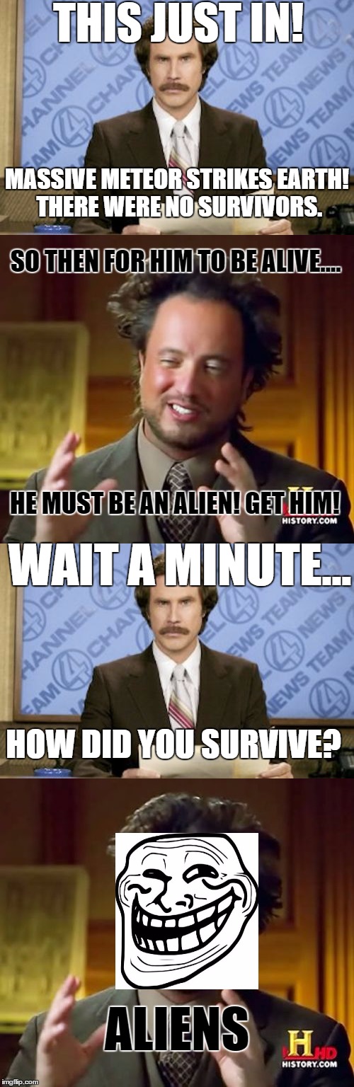 Post Apocalypse Conundrum | THIS JUST IN! MASSIVE METEOR STRIKES EARTH! THERE WERE NO SURVIVORS. SO THEN FOR HIM TO BE ALIVE.... HE MUST BE AN ALIEN! GET HIM! WAIT A MINUTE... HOW DID YOU SURVIVE? ALIENS | image tagged in ron burgundy,ancient aliens,troll face,memes,aliens,meteor | made w/ Imgflip meme maker