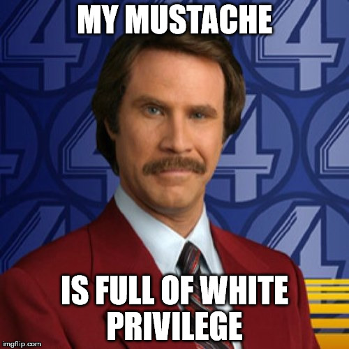 Ron Burgundy | MY MUSTACHE; IS FULL OF WHITE PRIVILEGE | image tagged in ron burgundy | made w/ Imgflip meme maker