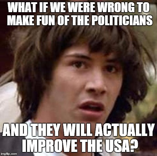 Conspiracy Keanu | WHAT IF WE WERE WRONG TO MAKE FUN OF THE POLITICIANS; AND THEY WILL ACTUALLY IMPROVE THE USA? | image tagged in memes,conspiracy keanu | made w/ Imgflip meme maker