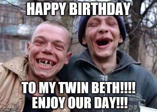 Ugly Twins Meme | HAPPY BIRTHDAY; TO MY TWIN BETH!!!! ENJOY OUR DAY!!! | image tagged in memes,ugly twins | made w/ Imgflip meme maker