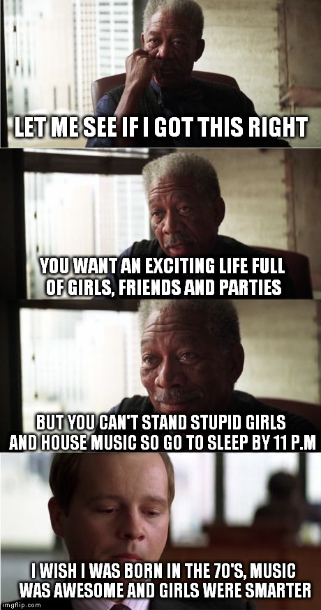 This is the truth about me. | LET ME SEE IF I GOT THIS RIGHT; YOU WANT AN EXCITING LIFE FULL OF GIRLS, FRIENDS AND PARTIES; BUT YOU CAN'T STAND STUPID GIRLS AND HOUSE MUSIC SO GO TO SLEEP BY 11 P.M; I WISH I WAS BORN IN THE 70'S, MUSIC WAS AWESOME AND GIRLS WERE SMARTER | image tagged in memes,morgan freeman good luck | made w/ Imgflip meme maker