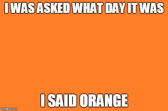 I haven't slept in two days... | I WAS ASKED WHAT DAY IT WAS; I SAID ORANGE | image tagged in orange meme | made w/ Imgflip meme maker