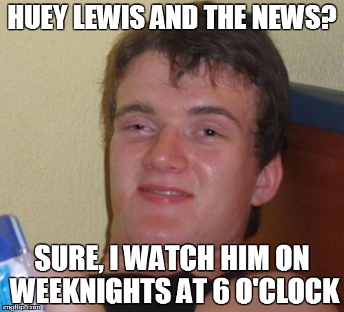 10 Guy Meme | HUEY LEWIS AND THE NEWS? SURE, I WATCH HIM ON WEEKNIGHTS AT 6 O'CLOCK | image tagged in memes,10 guy | made w/ Imgflip meme maker