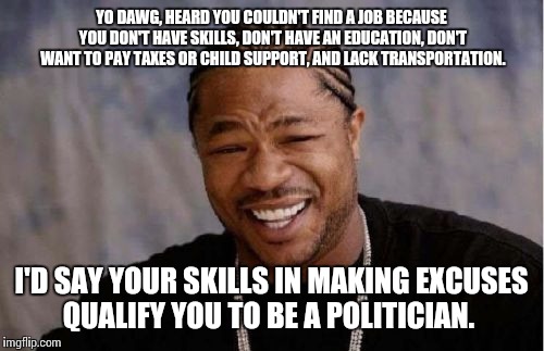 Yo Dawg Heard You Meme | YO DAWG, HEARD YOU COULDN'T FIND A JOB BECAUSE YOU DON'T HAVE SKILLS, DON'T HAVE AN EDUCATION, DON'T WANT TO PAY TAXES OR CHILD SUPPORT, AND LACK TRANSPORTATION. I'D SAY YOUR SKILLS IN MAKING EXCUSES QUALIFY YOU TO BE A POLITICIAN. | image tagged in memes,yo dawg heard you | made w/ Imgflip meme maker
