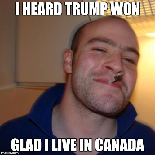 Good Guy Greg | I HEARD TRUMP WON; GLAD I LIVE IN CANADA | image tagged in memes,good guy greg | made w/ Imgflip meme maker