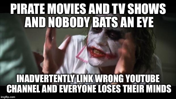 And everybody loses their minds | PIRATE MOVIES AND TV SHOWS AND NOBODY BATS AN EYE; INADVERTENTLY LINK WRONG YOUTUBE CHANNEL AND EVERYONE LOSES THEIR MINDS | image tagged in memes,and everybody loses their minds,AdviceAnimals | made w/ Imgflip meme maker