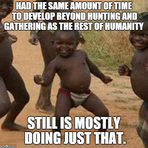 Third World Success Kid Meme | HAD THE SAME AMOUNT OF TIME TO DEVELOP BEYOND HUNTING AND GATHERING AS THE REST OF HUMANITY STILL IS MOSTLY DOING JUST THAT. | image tagged in memes,third world success kid | made w/ Imgflip meme maker