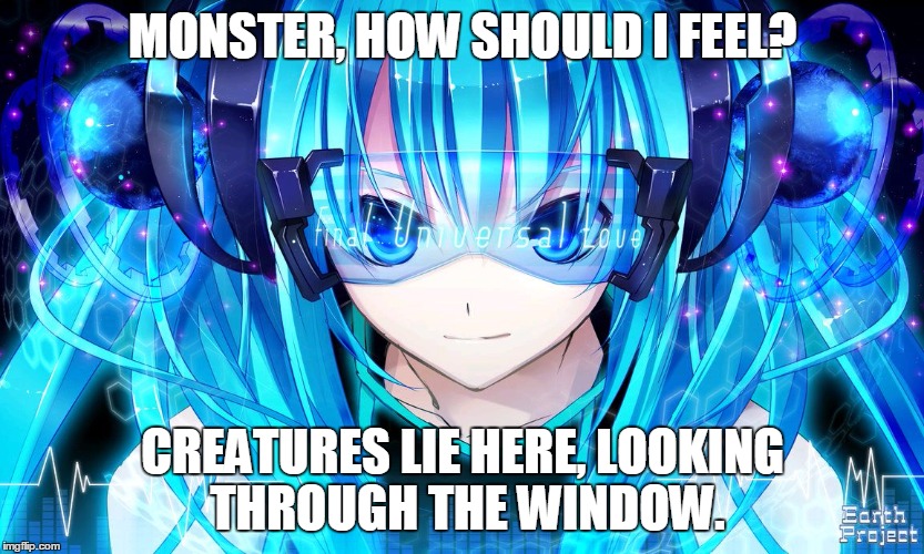 Monster | MONSTER, HOW SHOULD I FEEL? CREATURES LIE HERE, LOOKING THROUGH THE WINDOW. | image tagged in nightcore,monster,meg  dia,dubstep,anime,too cool | made w/ Imgflip meme maker