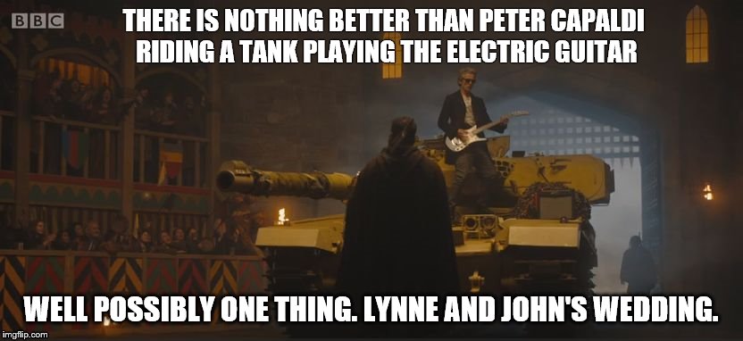 Doctor Who Tank | THERE IS NOTHING BETTER THAN PETER CAPALDI RIDING A TANK PLAYING THE ELECTRIC GUITAR; WELL POSSIBLY ONE THING. LYNNE AND JOHN'S WEDDING. | image tagged in doctor who tank | made w/ Imgflip meme maker