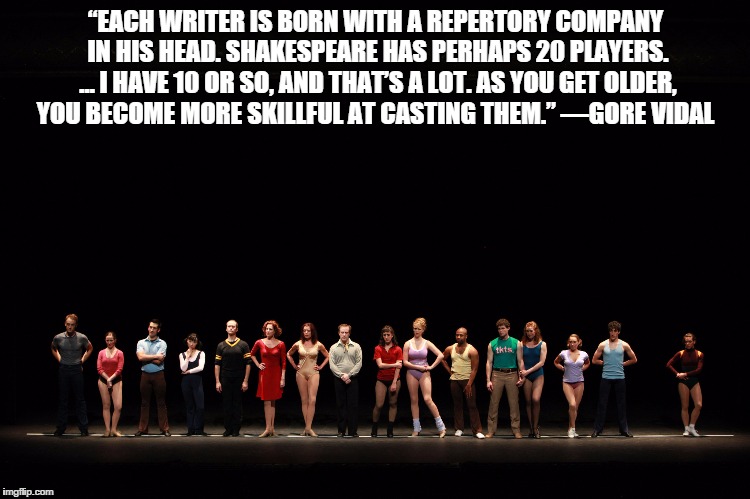 writer's repertory company | “EACH WRITER IS BORN WITH A REPERTORY COMPANY IN HIS HEAD. SHAKESPEARE HAS PERHAPS 20 PLAYERS. … I HAVE 10 OR SO, AND THAT’S A LOT. AS YOU GET OLDER, YOU BECOME MORE SKILLFUL AT CASTING THEM.”
—GORE VIDAL | image tagged in cast,writers,gore vidal | made w/ Imgflip meme maker